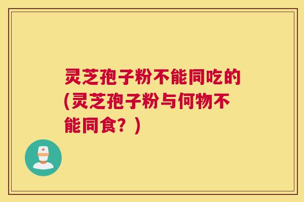 灵芝孢子粉不能同吃的(灵芝孢子粉与何物不能同食？)