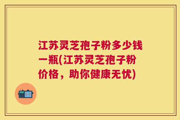 江苏灵芝孢子粉多少钱一瓶(江苏灵芝孢子粉价格,助你健康无忧) 江苏灵芝孢子粉多少钱一瓶(江苏灵芝孢子粉价格,助你健康无忧)