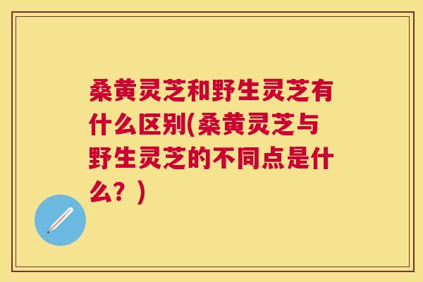 桑黄灵芝和野生灵芝有什么区别(桑黄灵芝与野生灵芝的不同点是什么？)