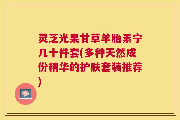 灵芝光果甘草羊胎素宁几十件套(多种天然成份精华的护肤套装推荐)