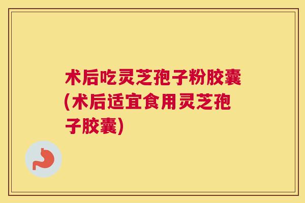 术后吃灵芝孢子粉胶囊(术后适宜食用灵芝孢子胶囊)