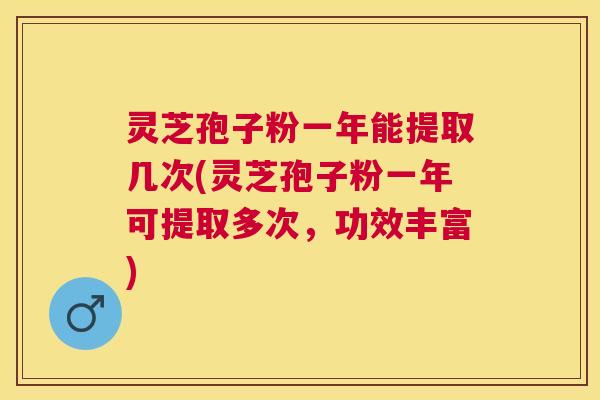 灵芝孢子粉一年能提取几次(灵芝孢子粉一年可提取多次，功效丰富)