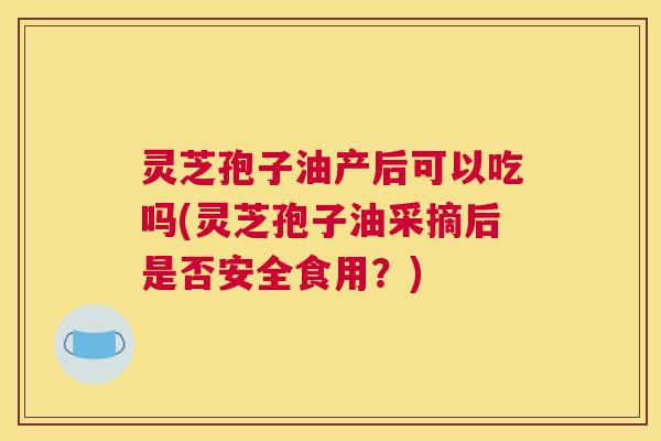 灵芝孢子油产后可以吃吗(灵芝孢子油采摘后是否安全食用？)