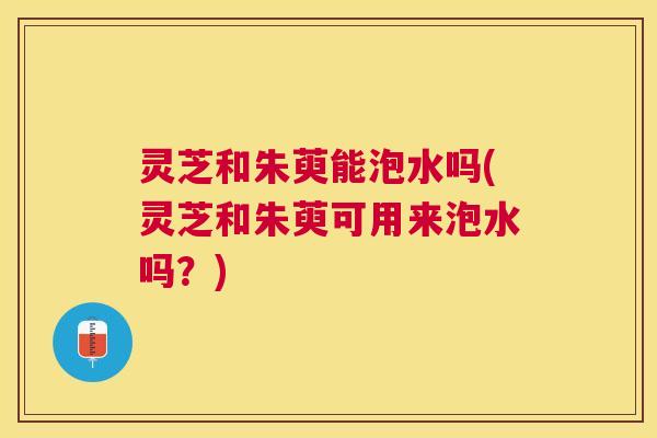 灵芝和朱萸能泡水吗(灵芝和朱萸可用来泡水吗？)
