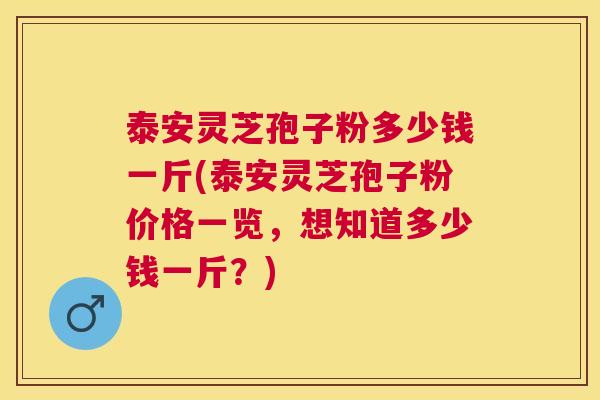 泰安灵芝孢子粉多少钱一斤(泰安灵芝孢子粉价格一览，想知道多少钱一斤？)