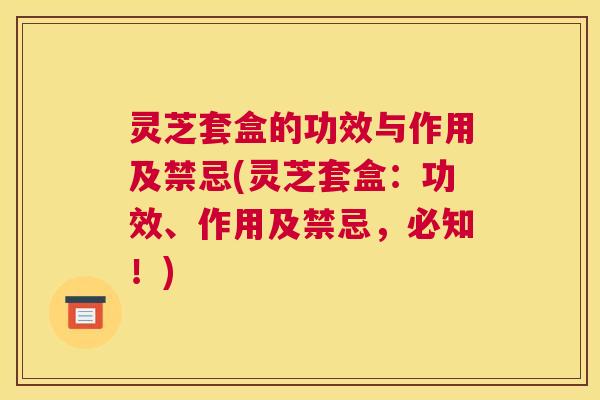 灵芝套盒的功效与作用及禁忌(灵芝套盒：功效、作用及禁忌，必知！)