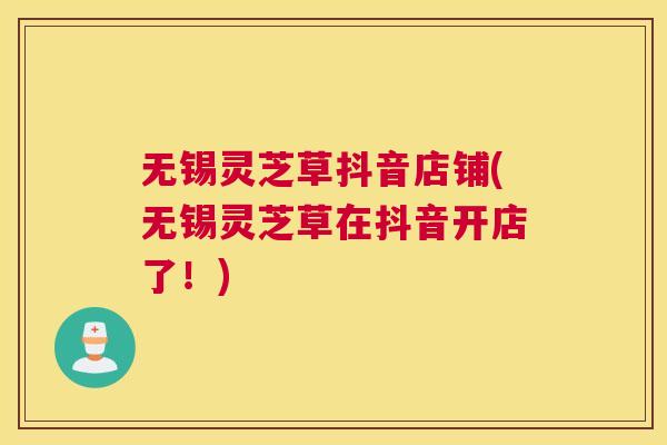 无锡灵芝草抖音店铺(无锡灵芝草在抖音开店了！)