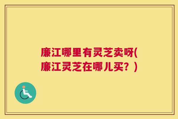 廉江哪里有灵芝卖呀(廉江灵芝在哪儿买？)