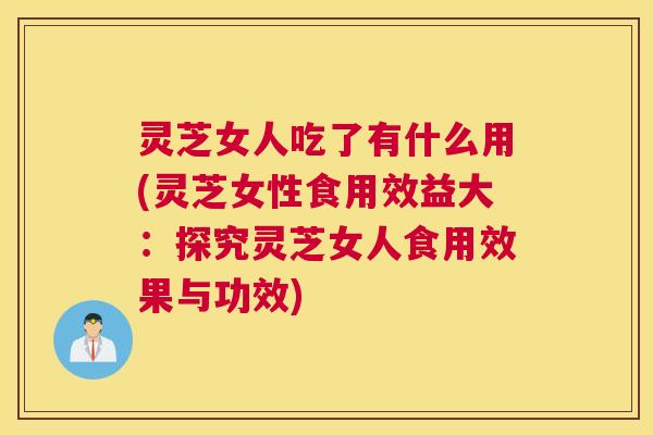 灵芝女人吃了有什么用(灵芝女性食用效益大：探究灵芝女人食用效果与功效)