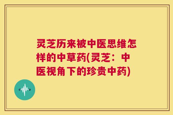 灵芝历来被中医思维怎样的中草药(灵芝：中医视角下的珍贵中药)
