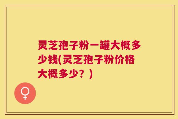 灵芝孢子粉一罐大概多少钱(灵芝孢子粉价格大概多少？)