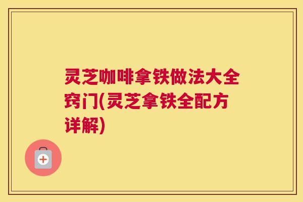 灵芝咖啡拿铁做法大全窍门(灵芝拿铁全配方详解)