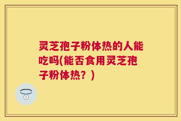 灵芝孢子粉体热的人能吃吗(能否食用灵芝孢子粉体热？)