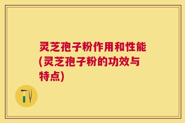 灵芝孢子粉作用和性能(灵芝孢子粉的功效与特点)