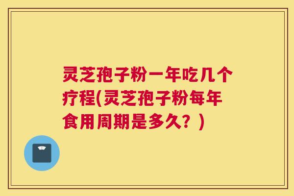 灵芝孢子粉一年吃几个疗程(灵芝孢子粉每年食用周期是多久？)