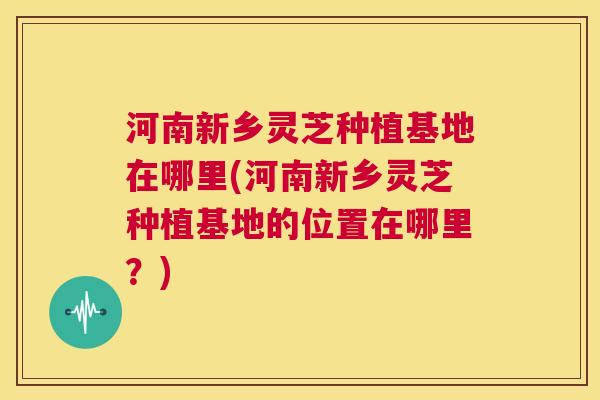 河南新乡灵芝种植基地在哪里(河南新乡灵芝种植基地的位置在哪里？)