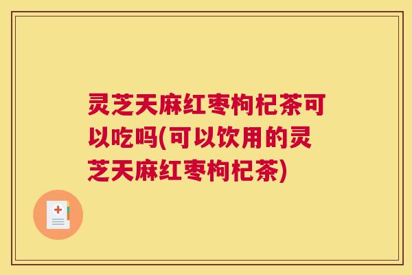 灵芝天麻红枣枸杞茶可以吃吗(可以饮用的灵芝天麻红枣枸杞茶)