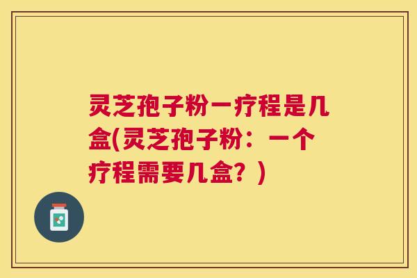 灵芝孢子粉一疗程是几盒(灵芝孢子粉：一个疗程需要几盒？)