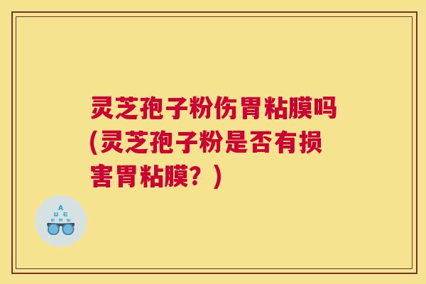 灵芝孢子粉伤胃粘膜吗(灵芝孢子粉是否有损害胃粘膜？)