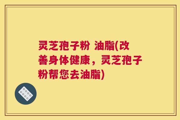 灵芝孢子粉 油脂(改善身体健康，灵芝孢子粉帮您去油脂)