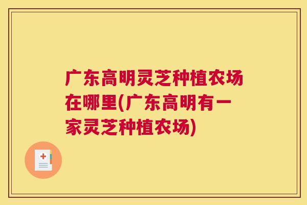 广东高明灵芝种植农场在哪里(广东高明有一家灵芝种植农场)