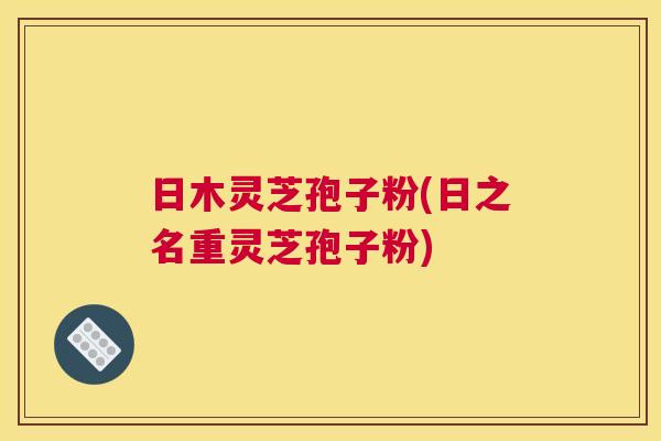 日木灵芝孢子粉(日之名重灵芝孢子粉)