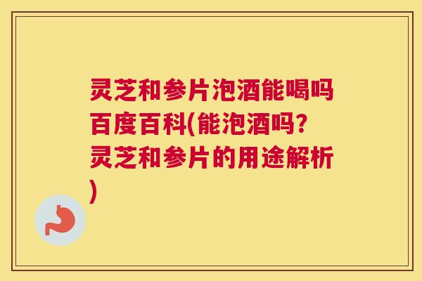灵芝和参片泡酒能喝吗百度百科(能泡酒吗？灵芝和参片的用途解析)