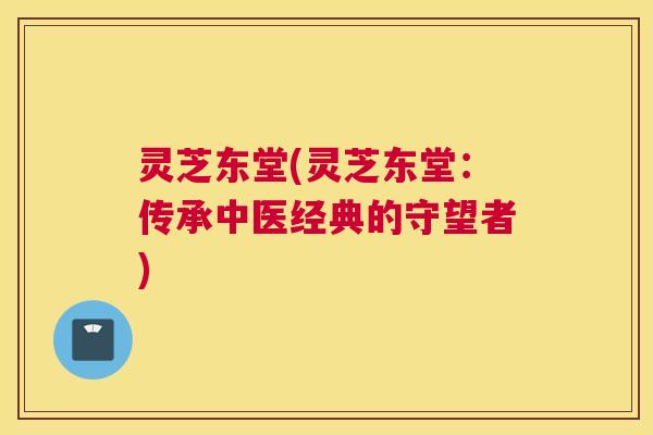 灵芝东堂(灵芝东堂：传承中医经典的守望者)