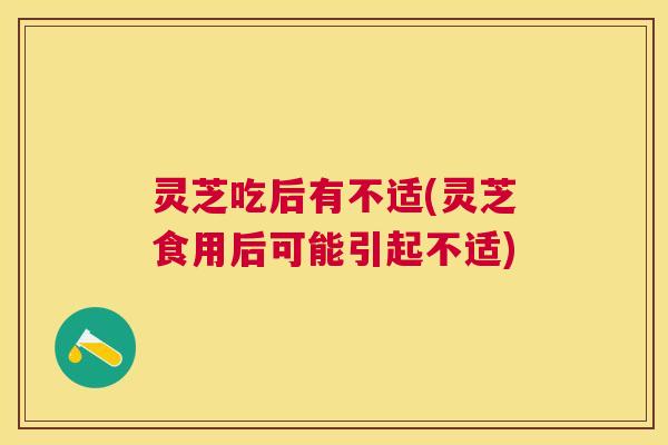 灵芝吃后有不适(灵芝食用后可能引起不适)