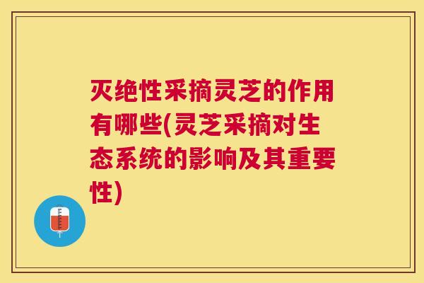 灭绝性采摘灵芝的作用有哪些(灵芝采摘对生态系统的影响及其重要性)