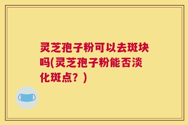 灵芝孢子粉可以去斑块吗(灵芝孢子粉能否淡化斑点？)
