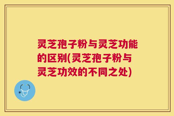 灵芝孢子粉与灵芝功能的区别(灵芝孢子粉与灵芝功效的不同之处)