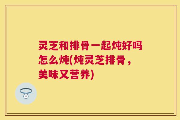 灵芝和排骨一起炖好吗怎么炖(炖灵芝排骨，美味又营养)