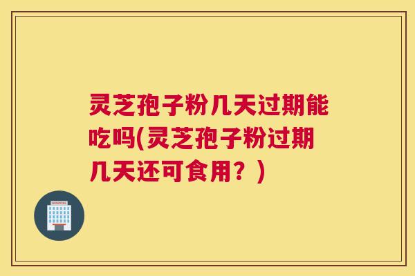 灵芝孢子粉几天过期能吃吗(灵芝孢子粉过期几天还可食用？)