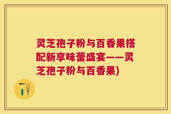 灵芝孢子粉与百香果搭配新享味蕾盛宴——灵芝孢子粉与百香果)