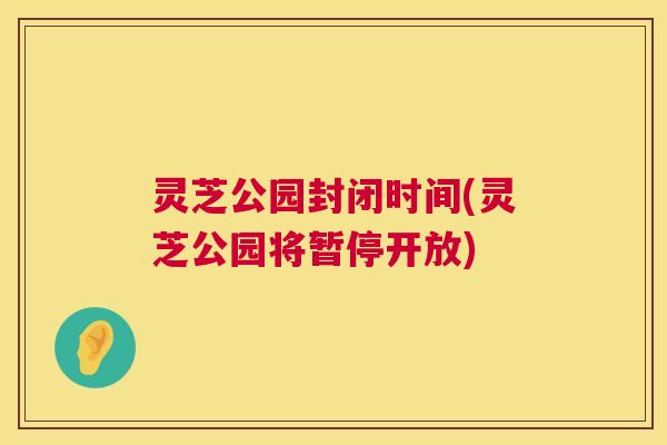 灵芝公园封闭时间(灵芝公园将暂停开放) 灵芝公园封闭时间(灵芝公园将暂停开放)