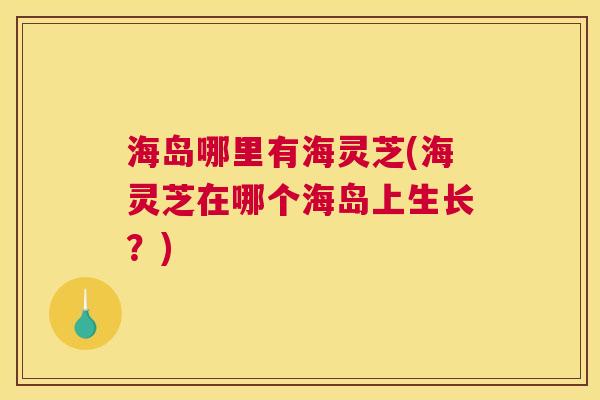 海岛哪里有海灵芝(海灵芝在哪个海岛上生长？)