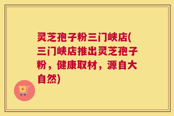 灵芝孢子粉三门峡店(三门峡店推出灵芝孢子粉，健康取材，源自大自然)