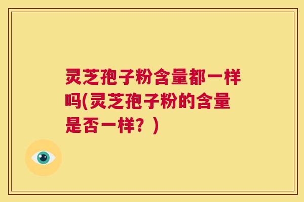 灵芝孢子粉含量都一样吗(灵芝孢子粉的含量是否一样？)