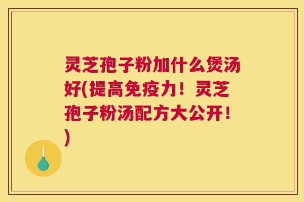 灵芝孢子粉加什么煲汤好(提高免疫力！灵芝孢子粉汤配方大公开！)