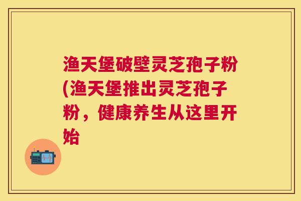 渔天堡破壁灵芝孢子粉(渔天堡推出灵芝孢子粉，健康养生从这里开始