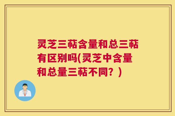 灵芝三萜含量和总三萜有区别吗(灵芝中含量和总量三萜不同？)