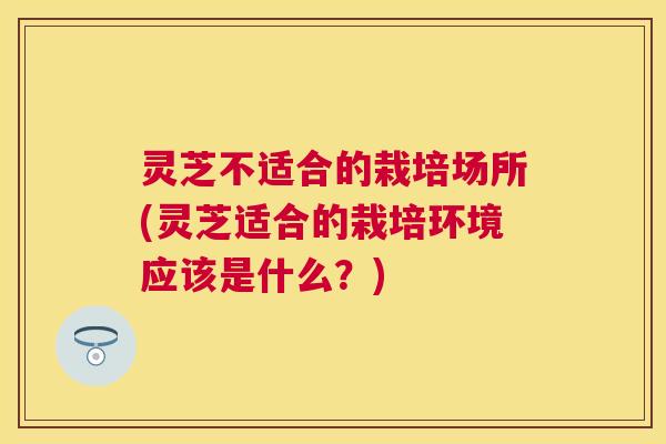 灵芝不适合的栽培场所(灵芝适合的栽培环境应该是什么？)