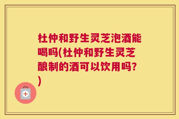 杜仲和野生灵芝泡酒能喝吗(杜仲和野生灵芝酿制的酒可以饮用吗？)