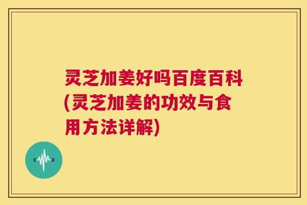 灵芝加姜好吗百度百科(灵芝加姜的功效与食用方法详解)
