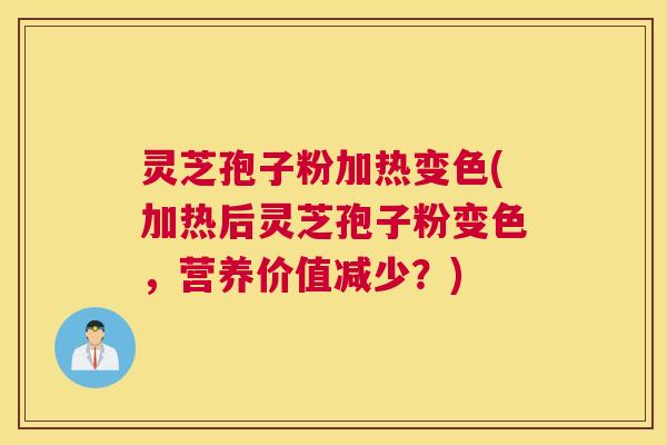 灵芝孢子粉加热变色(加热后灵芝孢子粉变色，营养价值减少？)