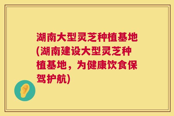 湖南大型灵芝种植基地(湖南建设大型灵芝种植基地，为健康饮食保驾护航)