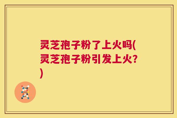 灵芝孢子粉了上火吗(灵芝孢子粉引发上火？)