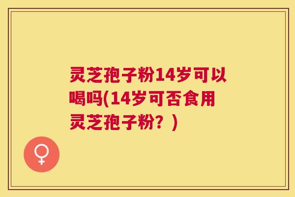 灵芝孢子粉14岁可以喝吗(14岁可否食用灵芝孢子粉？)