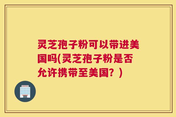灵芝孢子粉可以带进美国吗(灵芝孢子粉是否允许携带至美国？)